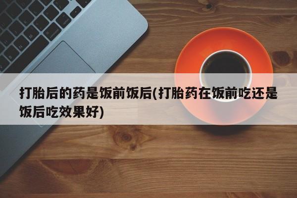 私人卖打胎药联系方式打胎后的药是饭前饭后(打胎药在饭前吃还是饭后吃效果好)