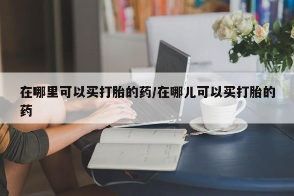 私人卖打胎药联系方式在哪里可以买打胎的药/在哪儿可以买打胎的药