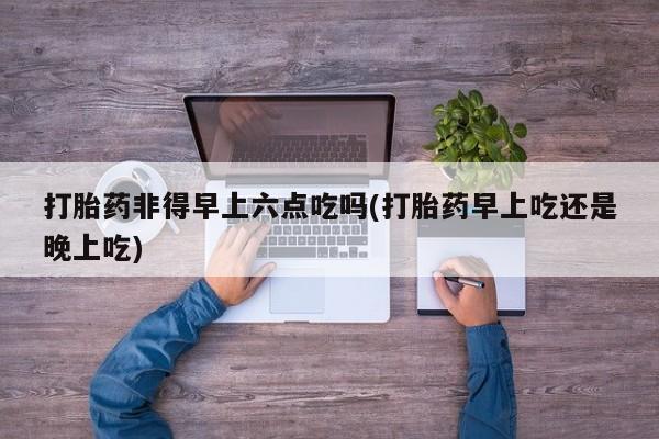 私人卖打胎药联系方式打胎药非得早上六点吃吗(打胎药早上吃还是晚上吃)