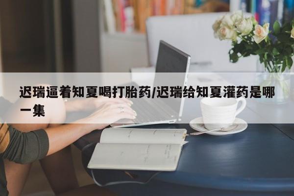 私人卖打胎药联系方式迟瑞逼着知夏喝打胎药/迟瑞给知夏灌药是哪一集