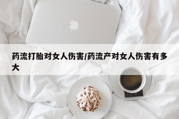 私人卖打胎药联系方式药流打胎对女人伤害/药流产对女人伤害有多大