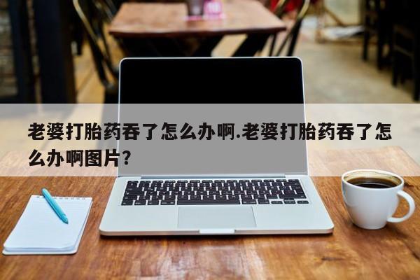 私人卖打胎药联系方式老婆打胎药吞了怎么办啊.老婆打胎药吞了怎么办啊图片？