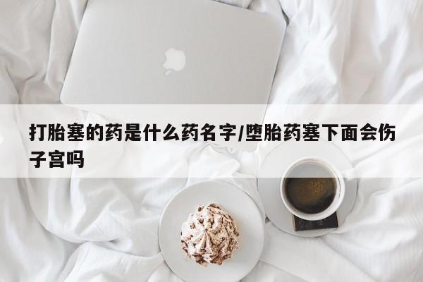 私人卖打胎药联系方式打胎塞的药是什么药名字/堕胎药塞下面会伤子宫吗