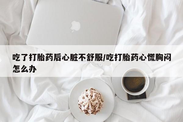 私人卖打胎药联系方式吃了打胎药后心脏不舒服/吃打胎药心慌胸闷怎么办