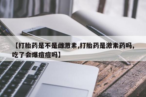 私人卖打胎药联系方式【打胎药是不是雌激素,打胎药是激素药吗,吃了会爆痘痘吗】