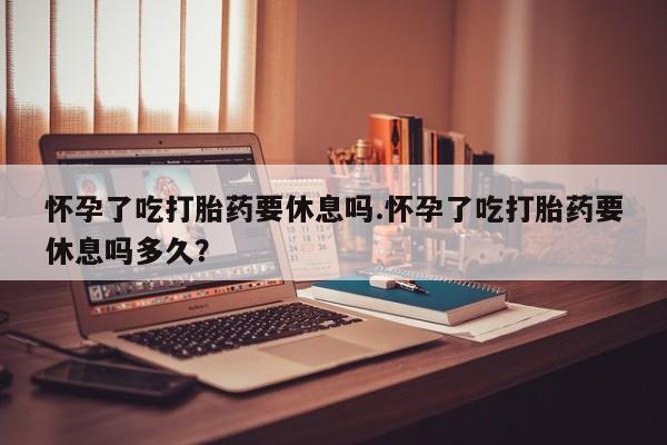 私人卖打胎药联系方式怀孕了吃打胎药要休息吗.怀孕了吃打胎药要休息吗多久？