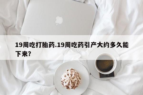 私人卖打胎药联系方式19周吃打胎药.19周吃药引产大约多久能下来?