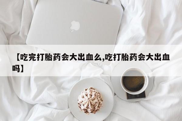 私人卖打胎药联系方式【吃完打胎药会大出血么,吃打胎药会大出血吗】