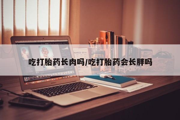 私人卖打胎药联系方式吃打胎药长肉吗/吃打胎药会长胖吗