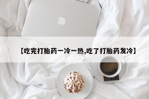 私人卖打胎药联系方式【吃完打胎药一冷一热,吃了打胎药发冷】