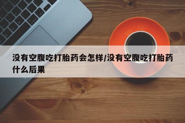 私人卖打胎药联系方式没有空腹吃打胎药会怎样/没有空腹吃打胎药什么后果
