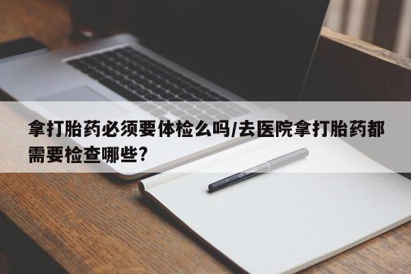 私人卖打胎药联系方式拿打胎药必须要体检么吗/去医院拿打胎药都需要检查哪些?