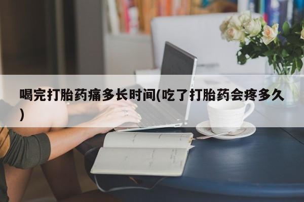 私人卖打胎药联系方式喝完打胎药痛多长时间(吃了打胎药会疼多久)