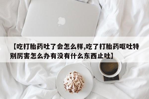 私人卖打胎药联系方式【吃打胎药吐了会怎么样,吃了打胎药呕吐特别厉害怎么办有没有什么东西止吐】