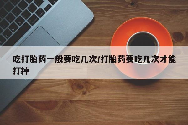 私人卖打胎药联系方式吃打胎药一般要吃几次/打胎药要吃几次才能打掉