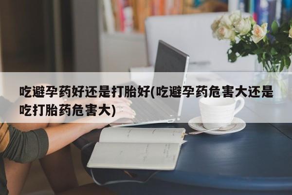私人卖打胎药联系方式吃避孕药好还是打胎好(吃避孕药危害大还是吃打胎药危害大)