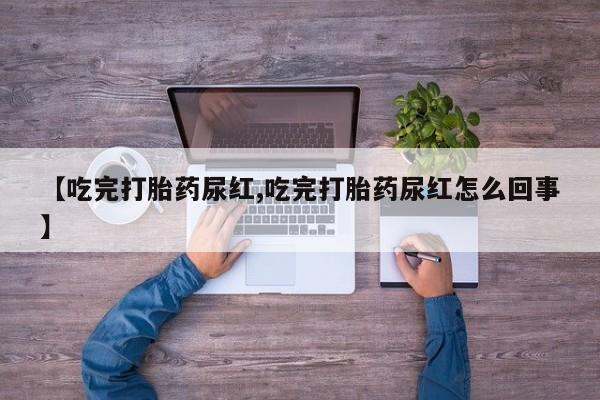 私人卖打胎药联系方式【吃完打胎药尿红,吃完打胎药尿红怎么回事】