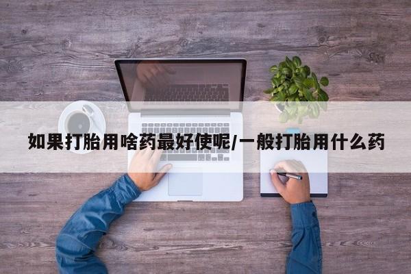 私人卖打胎药联系方式如果打胎用啥药最好使呢/一般打胎用什么药