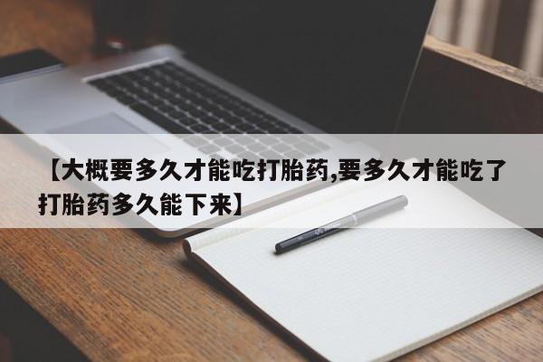 私人卖打胎药联系方式【大概要多久才能吃打胎药,要多久才能吃了打胎药多久能下来】