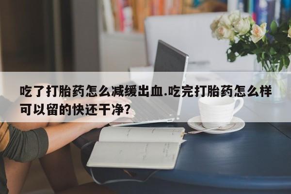 私人卖打胎药联系方式吃了打胎药怎么减缓出血.吃完打胎药怎么样可以留的快还干净？