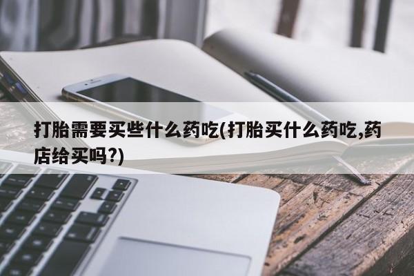 私人卖打胎药联系方式打胎需要买些什么药吃(打胎买什么药吃,药店给买吗?)