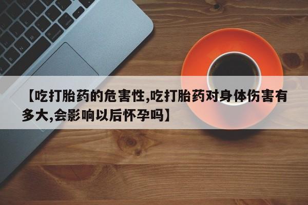 私人卖打胎药联系方式【吃打胎药的危害性,吃打胎药对身体伤害有多大,会影响以后怀孕吗】