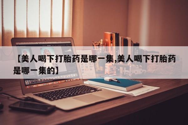 私人卖打胎药联系方式【美人喝下打胎药是哪一集,美人喝下打胎药是哪一集的】
