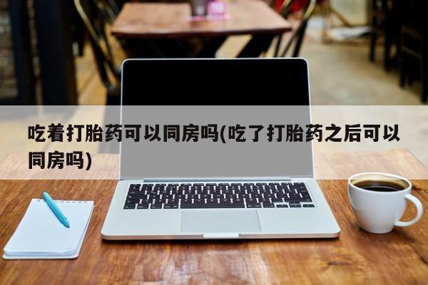 私人卖打胎药联系方式吃着打胎药可以同房吗(吃了打胎药之后可以同房吗)