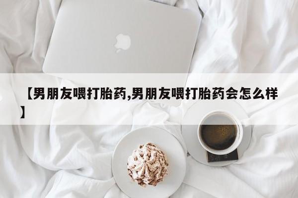 私人卖打胎药联系方式【男朋友喂打胎药,男朋友喂打胎药会怎么样】