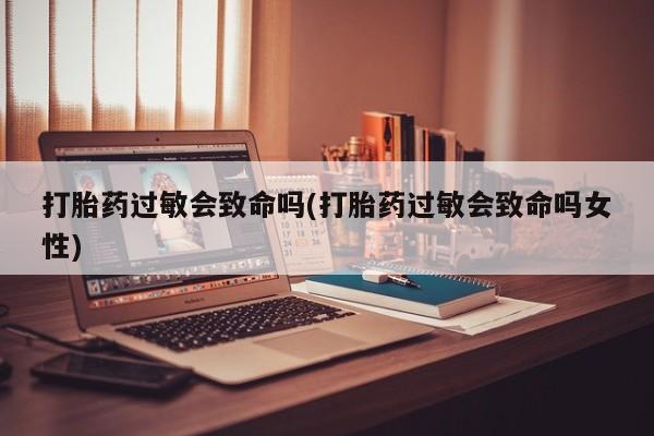 私人卖打胎药联系方式打胎药过敏会致命吗(打胎药过敏会致命吗女性)