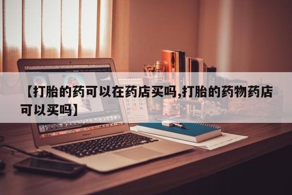 私人卖打胎药联系方式【打胎的药可以在药店买吗,打胎的药物药店可以买吗】